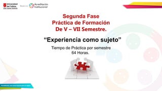 Segunda Fase
Práctica de Formación
De V – VII Semestre.
“Experiencia como sujeto”
Tiempo de Práctica por semestre
64 Horas.
 