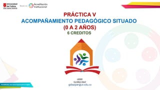 LIDER
GLORIA DIAZ
PRÁCTICA V
ACOMPAÑAMIENTO PEDAGÓGICO SITUADO
(0 A 2 AÑOS)
6 CREDITOS
gdiazpar@ut.edu.co
 