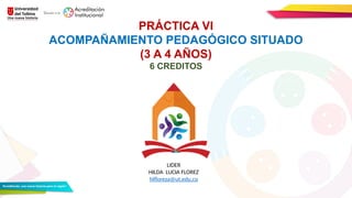 PRÁCTICA VI
ACOMPAÑAMIENTO PEDAGÓGICO SITUADO
(3 A 4 AÑOS)
6 CREDITOS
LIDER
HILDA LUCIA FLOREZ
hlfloreza@ut.edu.co
 