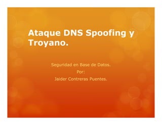 Ataque DNS Spoofing y 
Troyano. 
Seguridad en Base de Datos. 
Por: 
JAIDER CONTRERAS PUENTES 
JESUS DAVID ALVAREZ 
. 
 
