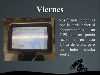   
Viernes
  Nos fuimos de tiendas 
por  la  tarde  haber  si 
encontrábamos  un 
GPS  con  un  precio 
razonable  en  esta 
época  de  crisis,  pero 
no  hubo  mucha 
suerte.
 