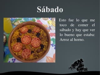   
Sábado
  Esto  fue  lo  que  me 
toco  de  comer  el 
sábado y hay que ver 
lo  bueno  que  estaba: 
Arroz al horno.
 