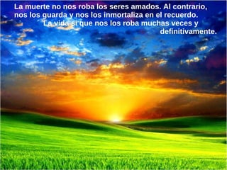 La muerte no nos roba los seres amados. Al contrario,
nos los guarda y nos los inmortaliza en el recuerdo.
        La vida si que nos los roba muchas veces y
                                         definitivamente.
 