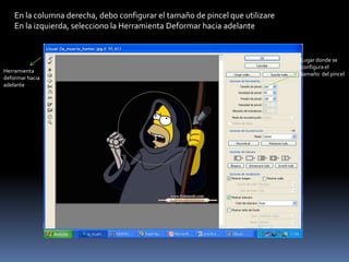 En la columna derecha, debo configurar el tamaño de pincel que utilizare
    En la izquierda, selecciono la Herramienta Deformar hacia adelante


                                                                               Lugar donde se
                                                                               configura el
Herramienta
                                                                               tamaño del pincel
deformar hacia
adelante
 
