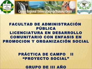 FACULTAD DE ADMINISTRACIÓN
            PÚBLICA
  LICENCIATURA EN DESARROLLO
  COMUNITARIO CON ENFASIS EN
PROMOCION Y ORGANIZACIÓN SOCIAL


     PRÁCTICA DE CAMPO II
       “PROYECTO SOCIAL”

        GRUPO DE III AÑO
 