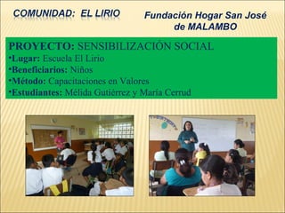 Fundación Hogar San José
                                      de MALAMBO

PROYECTO: SENSIBILIZACIÓN SOCIAL
•Lugar: Escuela El Lirio
•Beneficiarios: Niños
•Método: Capacitaciones en Valores
•Estudiantes: Mélida Gutiérrez y María Cerrud
 