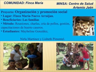 COMUNIDAD: Finca María                   MINSA: Centro de Salud
                                                    Artemio Jaén
Proyecto: Organización y promoción social
• Lugar: Finca María-Nuevo Arraijan.
• Beneficiarios: Las familias
• Método: Reuniones, charlas, cría de pollos, gestión,
capacitaciones de huerto caseros.
• Estudiantes: Maybeline González,

               Nirla Martínez y Lisbeth Pimentel.
 