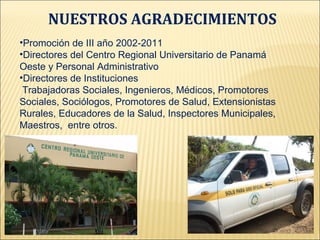NUESTROS AGRADECIMIENTOS
•Promoción de III año 2002-2011
•Directores del Centro Regional Universitario de Panamá
Oeste y Personal Administrativo
•Directores de Instituciones
 Trabajadoras Sociales, Ingenieros, Médicos, Promotores
Sociales, Sociólogos, Promotores de Salud, Extensionistas
Rurales, Educadores de la Salud, Inspectores Municipales,
Maestros, entre otros.
 
