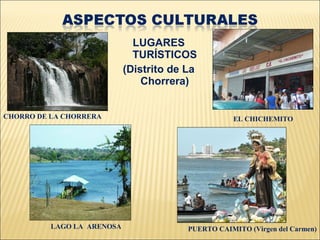 LUGARES
                              TURÍSTICOS
                            (Distrito de La
                                Chorrera)


CHORRO DE LA CHORRERA                               EL CHICHEMITO




          LAGO LA ARENOSA                PUERTO CAIMITO (Virgen del Carmen)
 
