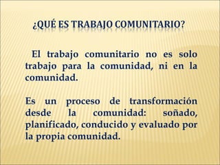 El trabajo comunitario no es solo
trabajo para la comunidad, ni en la
comunidad.

Es un proceso de transformación
desde     la   comunidad:     soñado,
planificado, conducido y evaluado por
la propia comunidad.
 