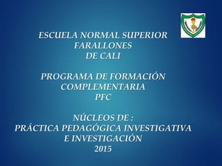 ESCUELA NORMAL SUPERIOR
FARALLONES
DE CALI
PROGRAMA DE FORMACIÓN
COMPLEMENTARIA
PFC
NÚCLEOS DE :
PRÁCTICA PEDAGÓGICA INVESTIGATIVA
E INVESTIGACIÓN
2015
 