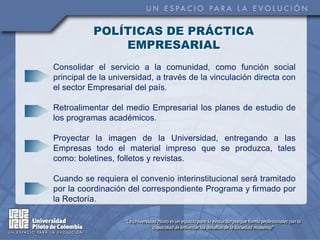 POLÍTICAS DE PRÁCTICA
               EMPRESARIAL
Consolidar el servicio a la comunidad, como función social
principal de la universidad, a través de la vinculación directa con
el sector Empresarial del país.

Retroalimentar del medio Empresarial los planes de estudio de
los programas académicos.

Proyectar la imagen de la Universidad, entregando a las
Empresas todo el material impreso que se produzca, tales
como: boletines, folletos y revistas.

Cuando se requiera el convenio interinstitucional será tramitado
por la coordinación del correspondiente Programa y firmado por
la Rectoría.
 