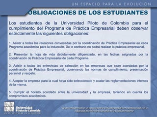 OBLIGACIONES DE LOS ESTUDIANTES
Los estudiantes de la Universidad Piloto de Colombia para el
cumplimiento del Programa de Práctica Empresarial deben observar
estrictamente las siguientes obligaciones:

1. Asistir a todas las reuniones convocadas por la coordinación de Práctica Empresarial en cada
Programa académico para la inducción. De lo contrario no podrá realizar la práctica empresarial.

2. Presentar la hoja de vida debidamente diligenciada, en las fechas asignadas por la
coordinación de Práctica Empresarial de cada Programa.

3. Asistir a todas las entrevistas de selección en las empresas que sean acordadas por la
coordinación de Práctica Empresarial, observando las normas de cumplimiento, presentación
personal y respeto.

4. Aceptar la empresa para la cual haya sido seleccionado y acatar las reglamentaciones internas
de la misma.

5. Cumplir el horario acordado entre la universidad y la empresa, teniendo en cuenta los
compromisos académicos.
 