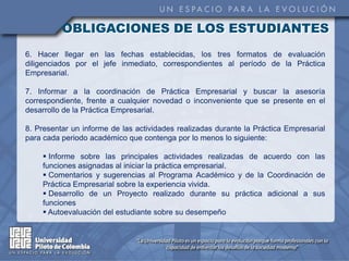 OBLIGACIONES DE LOS ESTUDIANTES
6. Hacer llegar en las fechas establecidas, los tres formatos de evaluación
diligenciados por el jefe inmediato, correspondientes al período de la Práctica
Empresarial.

7. Informar a la coordinación de Práctica Empresarial y buscar la asesoría
correspondiente, frente a cualquier novedad o inconveniente que se presente en el
desarrollo de la Práctica Empresarial.

8. Presentar un informe de las actividades realizadas durante la Práctica Empresarial
para cada periodo académico que contenga por lo menos lo siguiente:

     Informe sobre las principales actividades realizadas de acuerdo con las
    funciones asignadas al iniciar la práctica empresarial.
     Comentarios y sugerencias al Programa Académico y de la Coordinación de
    Práctica Empresarial sobre la experiencia vivida.
     Desarrollo de un Proyecto realizado durante su práctica adicional a sus
    funciones
     Autoevaluación del estudiante sobre su desempeño
 