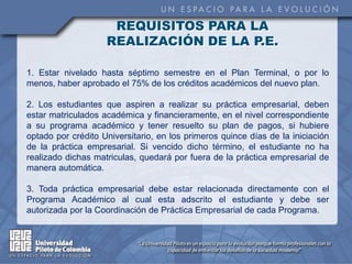 REQUISITOS PARA LA
                    REALIZACIÓN DE LA P.E.

1. Estar nivelado hasta séptimo semestre en el Plan Terminal, o por lo
menos, haber aprobado el 75% de los créditos académicos del nuevo plan.

2. Los estudiantes que aspiren a realizar su práctica empresarial, deben
estar matriculados académica y financieramente, en el nivel correspondiente
a su programa académico y tener resuelto su plan de pagos, si hubiere
optado por crédito Universitario, en los primeros quince días de la iniciación
de la práctica empresarial. Si vencido dicho término, el estudiante no ha
realizado dichas matriculas, quedará por fuera de la práctica empresarial de
manera automática.

3. Toda práctica empresarial debe estar relacionada directamente con el
Programa Académico al cual esta adscrito el estudiante y debe ser
autorizada por la Coordinación de Práctica Empresarial de cada Programa.
 