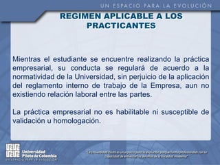 REGIMEN APLICABLE A LOS
                   PRACTICANTES



Mientras el estudiante se encuentre realizando la práctica
empresarial, su conducta se regulará de acuerdo a la
normatividad de la Universidad, sin perjuicio de la aplicación
del reglamento interno de trabajo de la Empresa, aun no
existiendo relación laboral entre las partes.

La práctica empresarial no es habilitable ni susceptible de
validación u homologación.
 