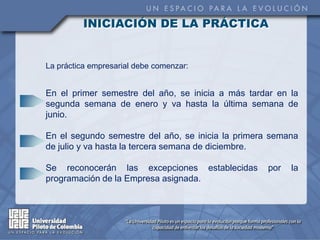 INICIACIÓN DE LA PRÁCTICA


La práctica empresarial debe comenzar:


En el primer semestre del año, se inicia a más tardar en la
segunda semana de enero y va hasta la última semana de
junio.

En el segundo semestre del año, se inicia la primera semana
de julio y va hasta la tercera semana de diciembre.

Se reconocerán las excepciones establecidas        por   la
programación de la Empresa asignada.
 