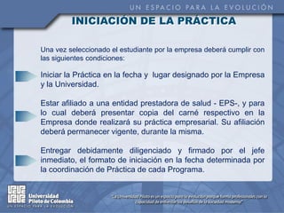 INICIACIÓN DE LA PRÁCTICA

Una vez seleccionado el estudiante por la empresa deberá cumplir con
las siguientes condiciones:

Iniciar la Práctica en la fecha y lugar designado por la Empresa
y la Universidad.

Estar afiliado a una entidad prestadora de salud - EPS-, y para
lo cual deberá presentar copia del carné respectivo en la
Empresa donde realizará su práctica empresarial. Su afiliación
deberá permanecer vigente, durante la misma.

Entregar debidamente diligenciado y firmado por el jefe
inmediato, el formato de iniciación en la fecha determinada por
la coordinación de Práctica de cada Programa.
 