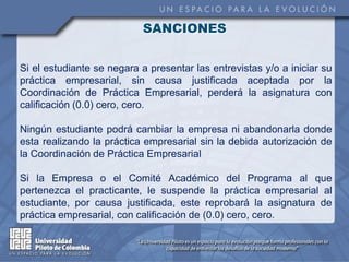 SANCIONES


Si el estudiante se negara a presentar las entrevistas y/o a iniciar su
práctica empresarial, sin causa justificada aceptada por la
Coordinación de Práctica Empresarial, perderá la asignatura con
calificación (0.0) cero, cero.

Ningún estudiante podrá cambiar la empresa ni abandonarla donde
esta realizando la práctica empresarial sin la debida autorización de
la Coordinación de Práctica Empresarial

Si la Empresa o el Comité Académico del Programa al que
pertenezca el practicante, le suspende la práctica empresarial al
estudiante, por causa justificada, este reprobará la asignatura de
práctica empresarial, con calificación de (0.0) cero, cero.
 