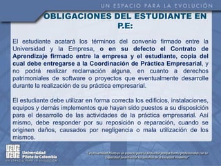OBLIGACIONES DEL ESTUDIANTE EN
                         P.E:
El estudiante acatará los términos del convenio firmado entre la
Universidad y la Empresa, o en su defecto el Contrato de
Aprendizaje firmado entre la empresa y el estudiante, copia del
cual debe entregarse a la Coordinación de Práctica Empresarial, y
no podrá realizar reclamación alguna, en cuanto a derechos
patrimoniales de software o proyectos que eventualmente desarrolle
durante la realización de su práctica empresarial.

El estudiante debe utilizar en forma correcta los edificios, instalaciones,
equipos y demás implementos que hayan sido puestos a su disposición
para el desarrollo de las actividades de la práctica empresarial. Así
mismo, debe responder por su reposición o reparación, cuando se
originen daños, causados por negligencia o mala utilización de los
mismos.
 