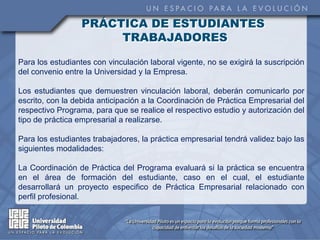 PRÁCTICA DE ESTUDIANTES
                       TRABAJADORES

Para los estudiantes con vinculación laboral vigente, no se exigirá la suscripción
del convenio entre la Universidad y la Empresa.

Los estudiantes que demuestren vinculación laboral, deberán comunicarlo por
escrito, con la debida anticipación a la Coordinación de Práctica Empresarial del
respectivo Programa, para que se realice el respectivo estudio y autorización del
tipo de práctica empresarial a realizarse.

Para los estudiantes trabajadores, la práctica empresarial tendrá validez bajo las
siguientes modalidades:

La Coordinación de Práctica del Programa evaluará si la práctica se encuentra
en el área de formación del estudiante, caso en el cual, el estudiante
desarrollará un proyecto especifico de Práctica Empresarial relacionado con
perfil profesional.
 