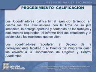 PROCEDIMIENTO CALIFICACIÓN


Los Coordinadores calificarán el ejercicio teniendo en
cuenta las tres evaluaciones con la firma de su jefe
inmediato, la entrega oportuna y contenido de los trabajos y
documentos requeridos, el informe final del estudiante y la
asistencia a las reuniones que se citen.

Los coordinadores reportarán al Decano de la
correspondiente facultad o al Director de Programa quien
las enviará a la Coordinación de Registro y Control
Académico.
 