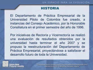 HISTORIA

El Departamento de Práctica Empresarial de la
Universidad Piloto de Colombia fue creado, a
instancias del Consejo Académico, por la Honorable
Consiliatura en el primer semestre del año de 1996.

Por iniciativas de Rectoría y Vicerrectoría se realizó
una evaluación de resultados obtenidos por la
universidad hasta terminar el año 2007 y se
propuso la reestructuración del Departamento de
Práctica Empresarial, proyectándose a satisfacer el
desarrollo futuro de toda la Universidad.
 