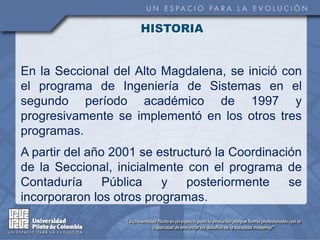 HISTORIA


En la Seccional del Alto Magdalena, se inició con
el programa de Ingeniería de Sistemas en el
segundo período académico de 1997 y
progresivamente se implementó en los otros tres
programas.
A partir del año 2001 se estructuró la Coordinación
de la Seccional, inicialmente con el programa de
Contaduría      Pública   y   posteriormente     se
incorporaron los otros programas.
 