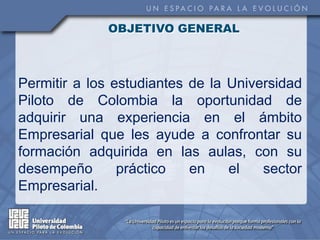 OBJETIVO GENERAL



Permitir a los estudiantes de la Universidad
Piloto de Colombia la oportunidad de
adquirir una experiencia en el ámbito
Empresarial que les ayude a confrontar su
formación adquirida en las aulas, con su
desempeño       práctico   en    el   sector
Empresarial.
 