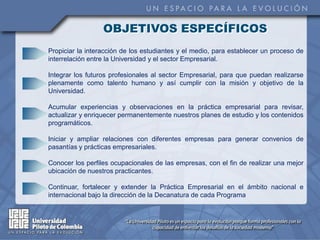 OBJETIVOS ESPECÍFICOS
Propiciar la interacción de los estudiantes y el medio, para establecer un proceso de
interrelación entre la Universidad y el sector Empresarial.

Integrar los futuros profesionales al sector Empresarial, para que puedan realizarse
plenamente como talento humano y así cumplir con la misión y objetivo de la
Universidad.

Acumular experiencias y observaciones en la práctica empresarial para revisar,
actualizar y enriquecer permanentemente nuestros planes de estudio y los contenidos
programáticos.

Iniciar y ampliar relaciones con diferentes empresas para generar convenios de
pasantías y prácticas empresariales.

Conocer los perfiles ocupacionales de las empresas, con el fin de realizar una mejor
ubicación de nuestros practicantes.

Continuar, fortalecer y extender la Práctica Empresarial en el ámbito nacional e
internacional bajo la dirección de la Decanatura de cada Programa
 