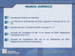 MARCO JURÍDICO


Constitución Política de Colombia

Ley 789 del 27 de Diciembre de 2002, Capitulo VI, Artículos 30, 31, 32,
33.

Decreto 933 del 11 de Abril de 2003, Artículos 6° y 7°.

Acuerdo de Consiliatura 06 del 16 de Agosto de 2005: Reglamento
Estudiantil de la U.P.C.

Acuerdo de Consiliatura 003 del 18 de Septiembre de 2007:
Reglamento de Práctica Empresarial.
 