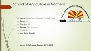 School of Agriculture in Northeast
 Name: Castañeda Guevara Pablo Enrique
 Group: #1
 Practice: #5
 Degree: 5to. Agronomy
 English II
 Ing. Oscar García
 Llanos de la Fragua, Zacapa 06/02/2015
 