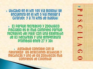ubicado en el km 105 vía Bogotá, se encuentra en el km 5 vía melgar - Girardot  y a 70 kms de Ibagué.El parque recreativo y zoológico piscilago es el más completo parque recreativo del país, con una extensión de 83 hectáreas y una temperatura promedio entre 27 y 30° Agradable contraste con la naturaleza,  las atracciones acuáticas y mecánicas y uno de los zoológicos más completos de Colombia, PISCILAGO