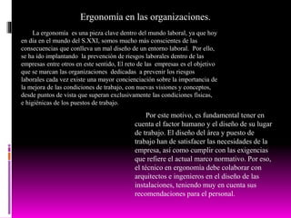 Ergonomía en las organizaciones.
La ergonomía es una pieza clave dentro del mundo laboral, ya que hoy
en día en el mundo del S.XXI, somos mucho más conscientes de las
consecuencias que conlleva un mal diseño de un entorno laboral. Por ello,
se ha ido implantando la prevención de riesgos laborales dentro de las
empresas entre otros en este sentido, El reto de las empresas es el objetivo
que se marcan las organizaciones dedicadas a prevenir los riesgos
laborales cada vez existe una mayor concienciación sobre la importancia de
la mejora de las condiciones de trabajo, con nuevas visiones y conceptos,
desde puntos de vista que superan exclusivamente las condiciones físicas,
e higiénicas de los puestos de trabajo.
Por este motivo, es fundamental tener en
cuenta el factor humano y el diseño de su lugar
de trabajo. El diseño del área y puesto de
trabajo han de satisfacer las necesidades de la
empresa, así como cumplir con las exigencias
que refiere el actual marco normativo. Por eso,
el técnico en ergonomía debe colaborar con
arquitectos e ingenieros en el diseño de las
instalaciones, teniendo muy en cuenta sus
recomendaciones para el personal.
 
