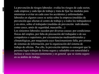 La prevención de riesgos laborales evalúa los riesgos de cada sector,
cada empresa y cada tipo de trabajo y trata de fijar las medidas para
minimizar o evitar en cada caso los accidentes y enfermedades
laborales en algunos casos se actúa sobre la empresa (medidas de
prevención que afectan al centro de trabajo y a todos los trabajadores)
y en otros, sobre el trabajador (medidas de prevención individuales,
como casco, arnés de seguridad, mascarilla…)
Los siniestros laborales suceden por diversas causas: por condiciones
físicas del empleo, por falta de precaución del trabajador o de sus
compañeros o superiores, por circunstancias medioambientales y
climatológicas, por maquinaria cuyo funcionamiento falla, por errores
de sistemas de información, por la organización del sistema de
trabajo de oficina. Poe ello, la prevención óptima es conseguir que la
persona logre trabajar de forma segura y saludable con naturalidad e
incluso a veces inconscientemente y en general que se sienta seguro
en su ámbito de trabajo.
 