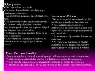  No dejar cables en el suelo.
 Mantener los pasillo libre de objetos que
puedan provocar caídas.
 No amontonar materiales que obstaculicen el
paso.
 No corra en la oficina aunque esté apurado.
 Los pisos desiguales y las alfombras
deterioradas pueden provocar tropiezos al igual
que los pisos lisos o encerados.
 Colocar los cestos de residuos donde no se
tropiece con ellos.
 Las conexiones telefónicas o eléctricas no
deben instalarse en lugares por donde se
transite.
No sobrecargar los tomas-corriente. Esto
impide que se recaliente la instalación.
 Si se detecta un problema en la
instalación, o en algún equipo, llamar a un
especialista, no repare ningún equipo si no
está capacitado.
 Evitar colocar objetos sobre los aparatos
eléctricos.
 Al retirarse de la oficina, no olvidar
apagar las luces y desconectar, siempre
que sea práctico, los aparatos eléctricos.
Asegurar que los accesos a los matafuegos y/o hidrantes no se encuentren obstruidos.
 Mantener despejadas salidas, pasillos y, si las hubiera, salidas de emergencia.
 Si se permite fumar, no colocar el cigarrillo encendido en bordes de escritorios.
 Al retirarse verificar que la llave de gas y hornallas de la cocina se encuentran cerradas.
 