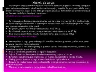 Manejo de carga.
El Manejo de carga comprende aquellas actividades en las que es preciso levantar y transportar
peso, así como realizar determinados esfuerzos de empuje y tracción. Es importante señalar que el
manejo incorrecto de cargas es una de las principales causas de daños laborales que se manifiestan
en forma de lumbalgias, hernias y contracturas.
¿Cuánto peso es recomendado cargar?
• Se considera que la manipulación manual de toda carga que pese más de 3 Kg. puede entrañar
un potencial riesgo dorso lumbar si se manipula en condiciones desfavorables (alejada del cuerpo,
con posturas inadecuadas, entre otros).
• En general, el peso máximo que se recomienda es de 25 Kg.
• En el caso de mujeres, jóvenes o mayores es conveniente no superar los 15 Kg.
• Bajo ninguna circunstancia se debe manipular cargas que excedan de 40 Kg.
Método para levantar una carga:
• Observar bien la carga, prestando especial atención a su forma y tamaño, posible peso, zonas
de agarre y posibles puntos peligrosos.
• Tener prevista la ruta de transporte y el punto de destino final del levantamiento, retirando los
materiales que entorpezcan el paso.
• Usar la vestimenta, el calzado y los equipos adecuados.
• Sujetar firmemente la carga empleando ambas manos y pegarla al cuerpo.
• Levantarse suavemente, por extensión de las piernas, manteniendo la espalda derecha.
• No hay que dar tirones a la carga ni moverla de forma rápida o brusca.
• Procurar no efectuar nunca giros con la espalda, es mejor mover los pies para colocarse en la
posición adecuada.
• Mantener la carga pegada al cuerpo durante todo el levantamiento.
 