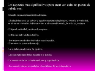 Los aspectos más significativos para crear con éxito un puesto de
trabajo son:
-Situarlo en un emplazamiento adecuado.
-Distribuir las áreas de trabajo y aquellos factores relacionados, como la electricidad,
los sistemas sanitarios, la iluminación, el aire acondicionado, la acústica, etcétera.
-El tipo de actividad y cultura de empresa.
-El flujo de actividad productiva.
- Los metros cuadrados dedicados a cada sección.
-El número de puestos de trabajo.
-La instalación adecuada de equipos.
-Las características de los materiales a utilizar.
-La armonización de criterios estéticos y ergonómicos.
- Las características, necesidades y habilidades de los trabajadores.
 
