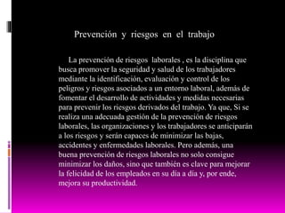 Prevención y riesgos en el trabajo
La prevención de riesgos laborales , es la disciplina que
busca promover la seguridad y salud de los trabajadores
mediante la identificación, evaluación y control de los
peligros y riesgos asociados a un entorno laboral, además de
fomentar el desarrollo de actividades y medidas necesarias
para prevenir los riesgos derivados del trabajo. Ya que, Si se
realiza una adecuada gestión de la prevención de riesgos
laborales, las organizaciones y los trabajadores se anticiparán
a los riesgos y serán capaces de minimizar las bajas,
accidentes y enfermedades laborales. Pero además, una
buena prevención de riesgos laborales no solo consigue
minimizar los daños, sino que también es clave para mejorar
la felicidad de los empleados en su día a día y, por ende,
mejora su productividad.
 