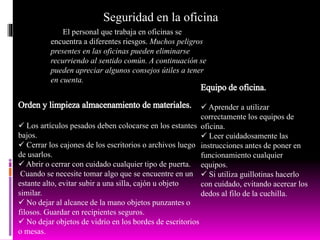 Seguridad en la oficina
El personal que trabaja en oficinas se
encuentra a diferentes riesgos. Muchos peligros
presentes en las oficinas pueden eliminarse
recurriendo al sentido común. A continuación se
pueden apreciar algunos consejos útiles a tener
en cuenta.
 Los artículos pesados deben colocarse en los estantes
bajos.
 Cerrar los cajones de los escritorios o archivos luego
de usarlos.
 Abrir o cerrar con cuidado cualquier tipo de puerta.
Cuando se necesite tomar algo que se encuentre en un
estante alto, evitar subir a una silla, cajón u objeto
similar.
 No dejar al alcance de la mano objetos punzantes o
filosos. Guardar en recipientes seguros.
 No dejar objetos de vidrio en los bordes de escritorios
o mesas.
 Aprender a utilizar
correctamente los equipos de
oficina.
 Leer cuidadosamente las
instrucciones antes de poner en
funcionamiento cualquier
equipos.
 Si utiliza guillotinas hacerlo
con cuidado, evitando acercar los
dedos al filo de la cuchilla.
 