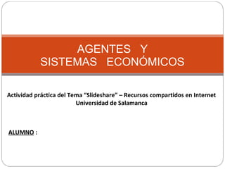 AGENTES   Y 
SISTEMAS   ECONÓMICOS
Actividad práctica del Tema “Slideshare” – Recursos compartidos en Internet
Universidad de Salamanca
ALUMNO :
 