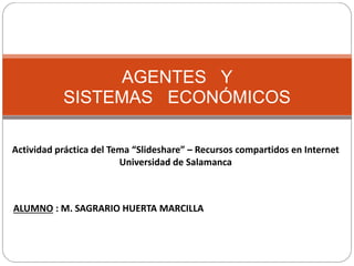 AGENTES Y
SISTEMAS ECONÓMICOS
Actividad práctica del Tema “Slideshare” – Recursos compartidos en Internet
Universidad de Salamanca
ALUMNO : M. SAGRARIO HUERTA MARCILLA
 