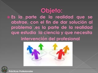  Es la parte de la realidad que se
  abstrae, con el fin de dar solución al
  problema ,es la parte de la realidad
  que estudia la ciencia y que necesita
       intervención del profesional




Prácticas Profesionales
 