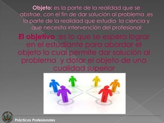 El objetivo :es lo que se espera lograr
    en el estudiante para abordar el
 objeto lo cual permite dar solución al
  problema y dotar el objeto de una
            cualidad superior




Prácticas Profesionales
 
