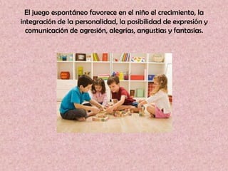 El juego espontáneo favorece en el niño el crecimiento, la
integración de la personalidad, la posibilidad de expresión y
  comunicación de agresión, alegrías, angustias y fantasías.
 