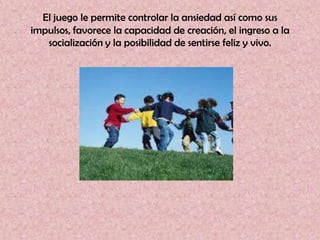 El juego le permite controlar la ansiedad así como sus
impulsos, favorece la capacidad de creación, el ingreso a la
   socialización y la posibilidad de sentirse feliz y vivo.
 