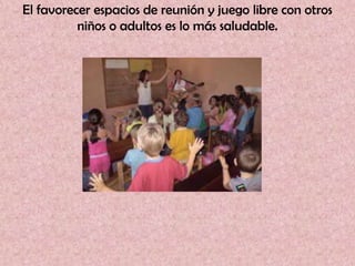 El favorecer espacios de reunión y juego libre con otros
          niños o adultos es lo más saludable.
 