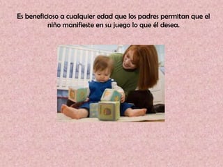 Es beneficioso a cualquier edad que los padres permitan que el
          niño manifieste en su juego lo que él desea.
 