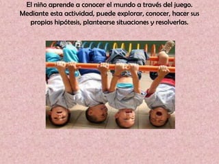 El niño aprende a conocer el mundo a través del juego.
Mediante esta actividad, puede explorar, conocer, hacer sus
  propias hipótesis, plantearse situaciones y resolverlas.
 