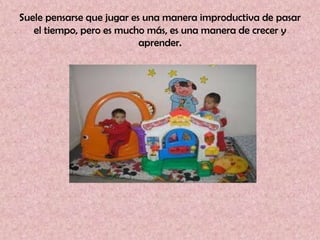 Suele pensarse que jugar es una manera improductiva de pasar
   el tiempo, pero es mucho más, es una manera de crecer y
                           aprender.
 
